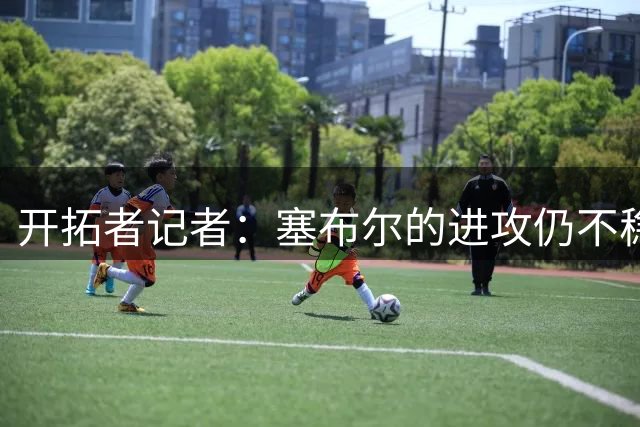 开拓者记者：塞布尔的进攻仍不稳定 但空位三分不会让湖人太头疼